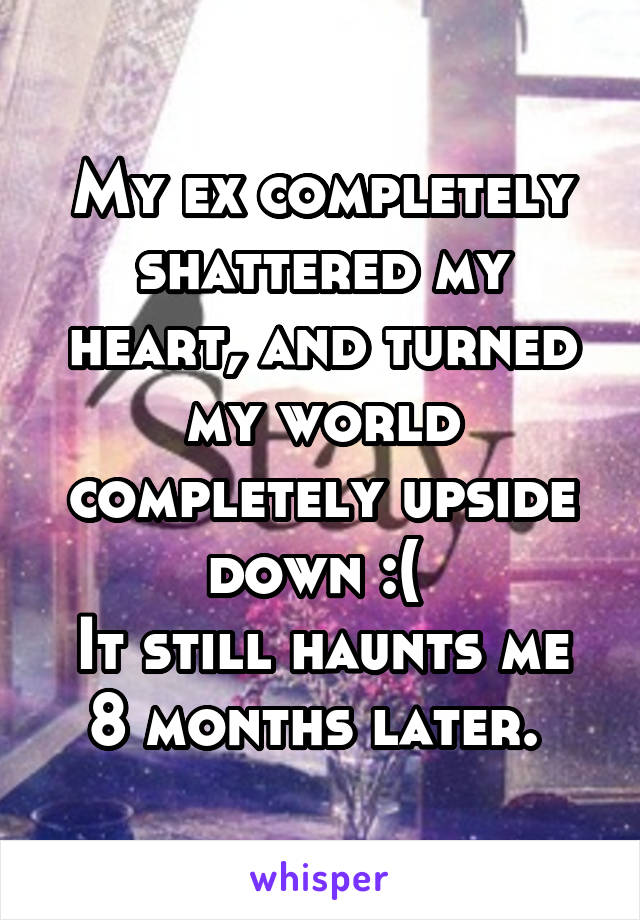 My ex completely shattered my heart, and turned my world completely upside down :( 
It still haunts me 8 months later. 