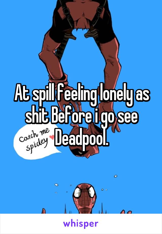 At spill feeling lonely as shit Before i go see Deadpool.