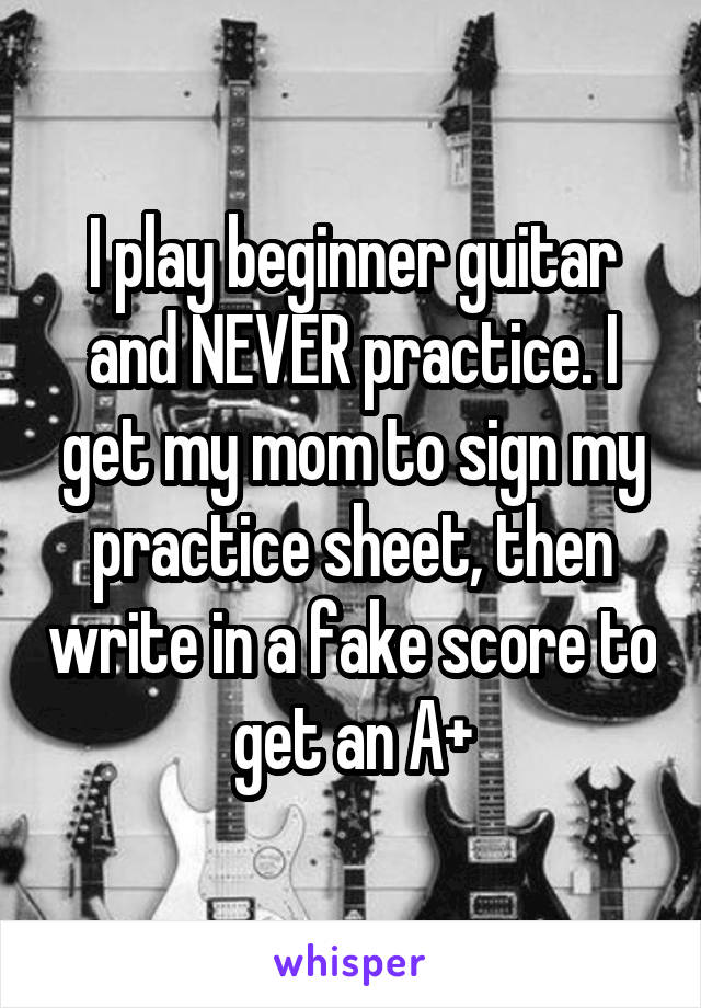 I play beginner guitar and NEVER practice. I get my mom to sign my practice sheet, then write in a fake score to get an A+