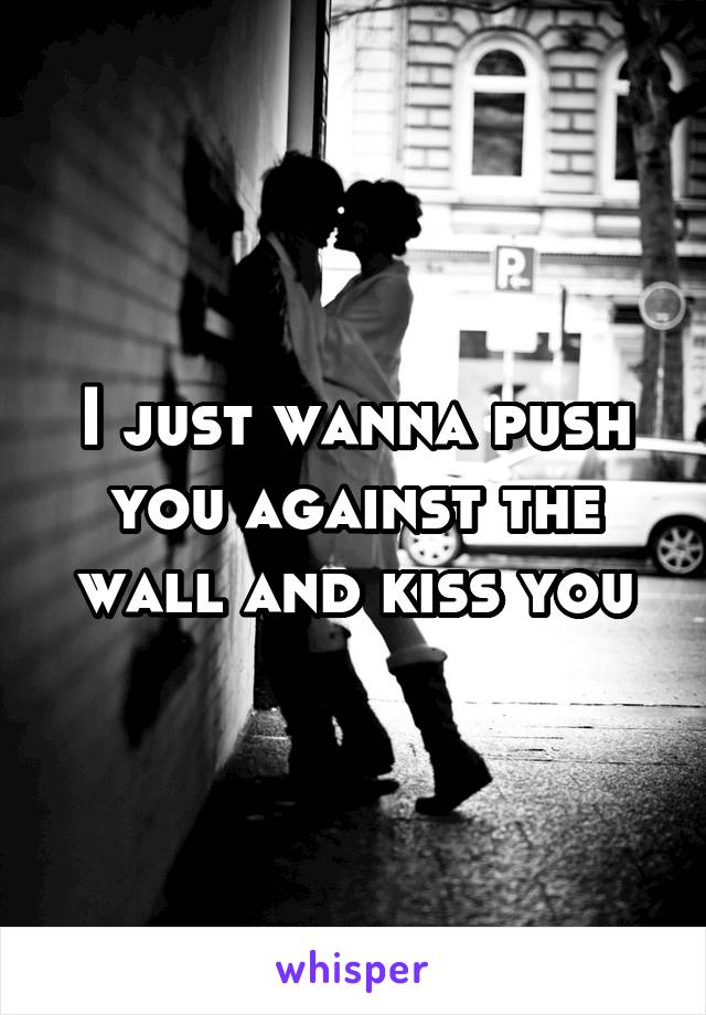 I just wanna push you against the wall and kiss you