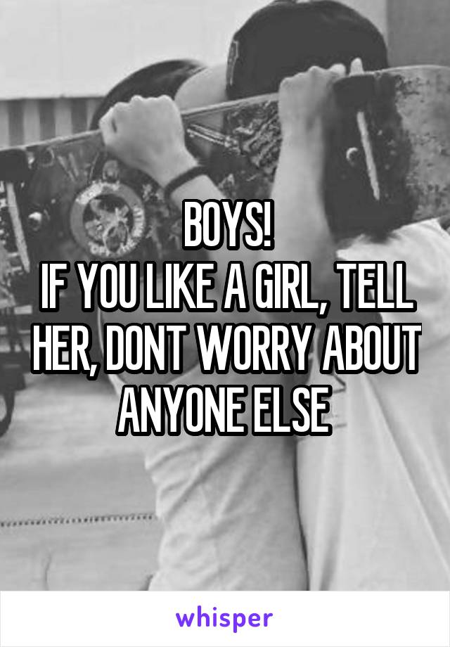 BOYS!
IF YOU LIKE A GIRL, TELL HER, DONT WORRY ABOUT ANYONE ELSE 