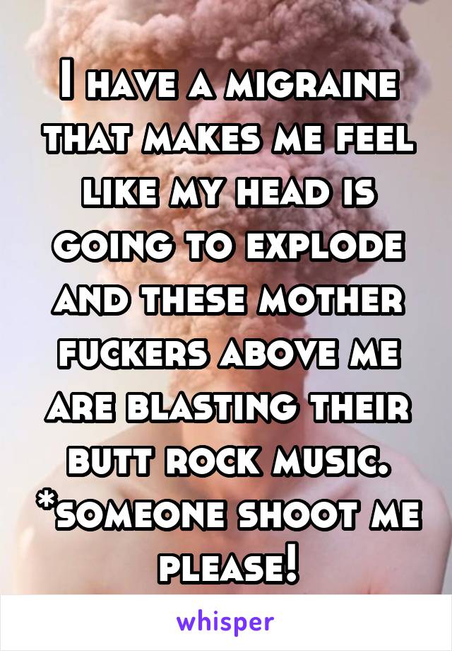 I have a migraine that makes me feel like my head is going to explode and these mother fuckers above me are blasting their butt rock music. *someone shoot me please!