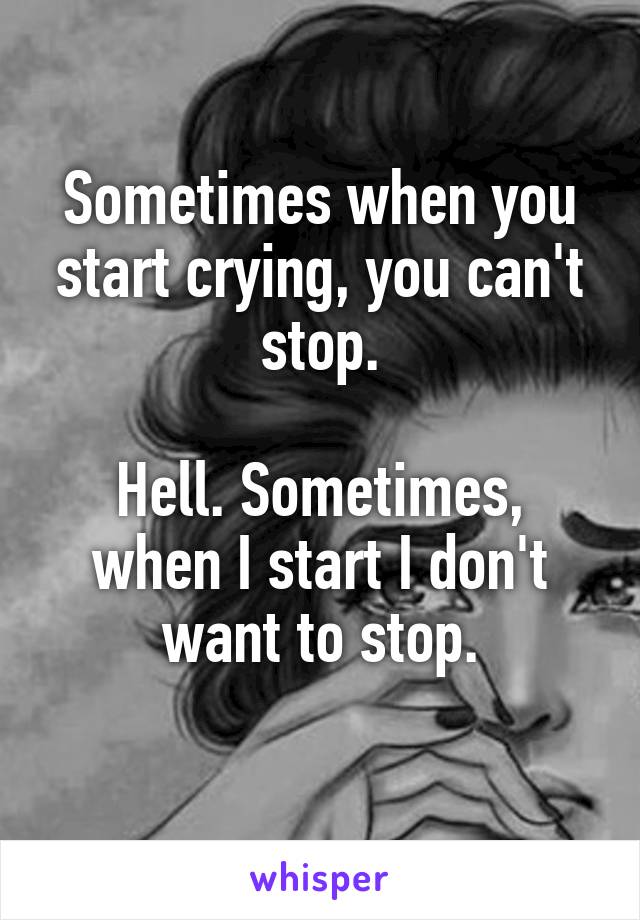 Sometimes when you start crying, you can't stop.

Hell. Sometimes, when I start I don't want to stop.
 