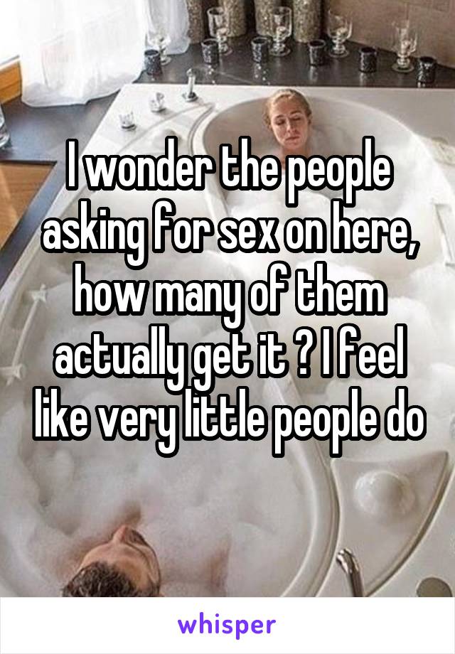 I wonder the people asking for sex on here, how many of them actually get it ? I feel like very little people do 