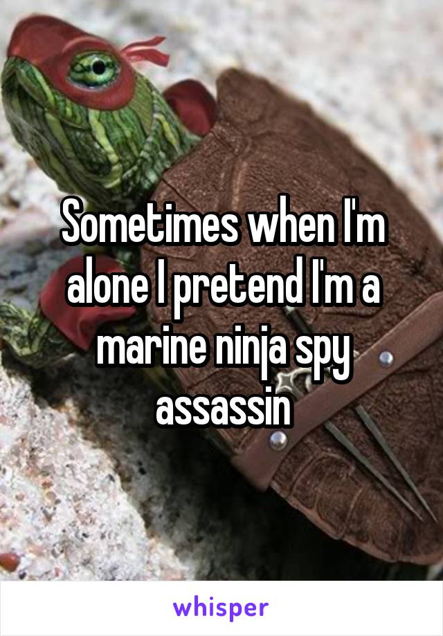 Sometimes when I'm alone I pretend I'm a marine ninja spy assassin