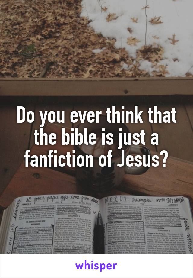 Do you ever think that the bible is just a fanfiction of Jesus?