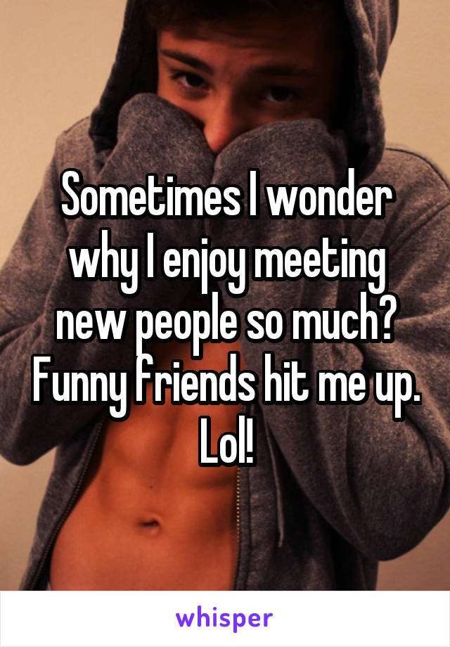 Sometimes I wonder why I enjoy meeting new people so much? Funny friends hit me up. Lol!