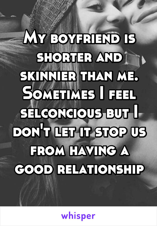 My boyfriend is shorter and skinnier than me. Sometimes I feel selconcious but I don't let it stop us from having a good relationship
