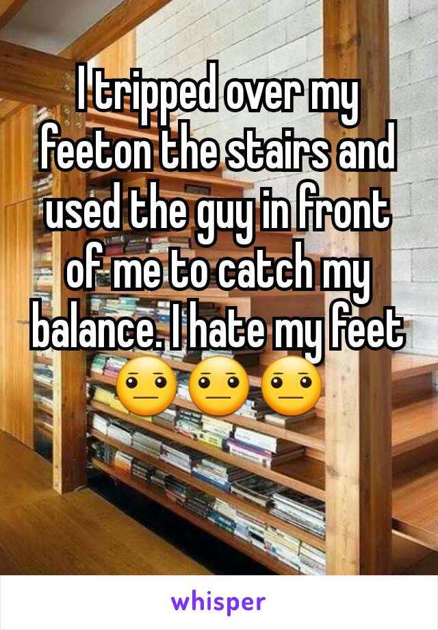 I tripped over my feeton the stairs and used the guy in front of me to catch my balance. I hate my feet 😐😐😐