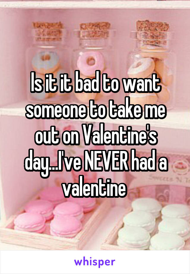 Is it it bad to want someone to take me out on Valentine's day...I've NEVER had a valentine 
