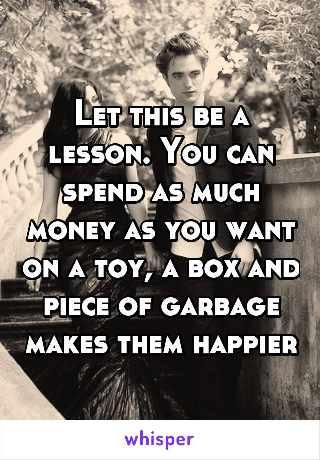 Let this be a lesson. You can spend as much money as you want on a toy, a box and piece of garbage makes them happier