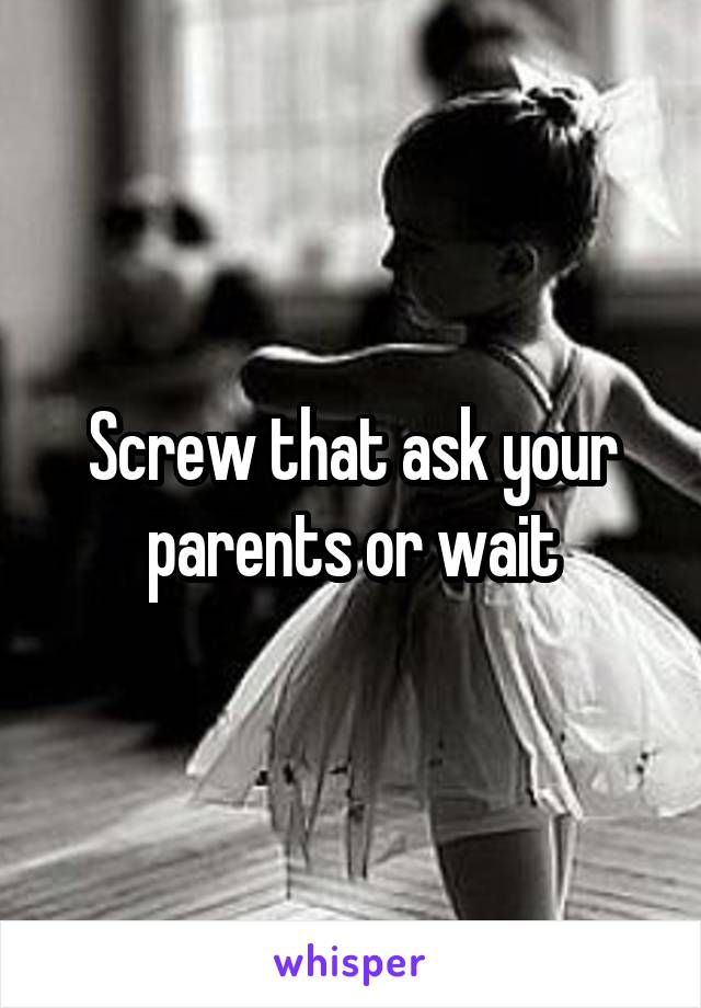Screw that ask your parents or wait