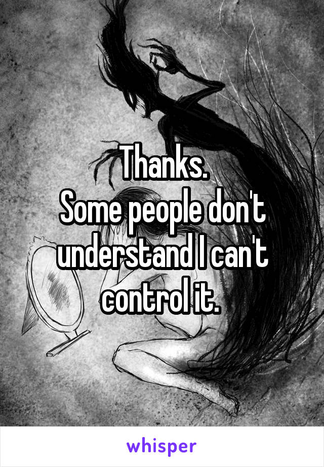 Thanks.
Some people don't understand I can't control it. 