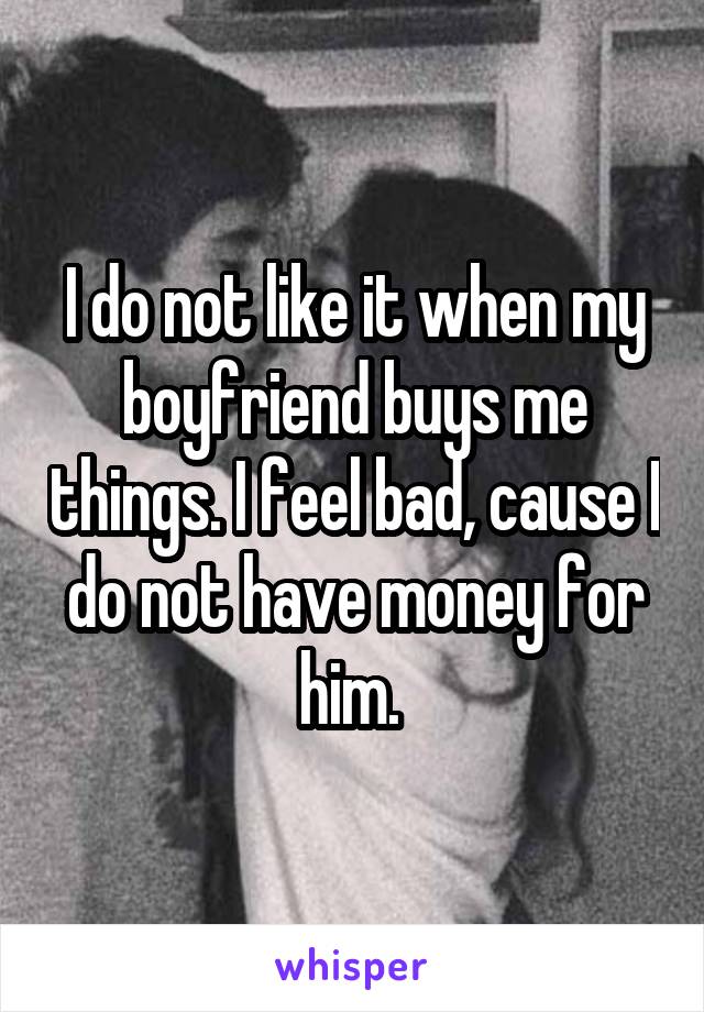 I do not like it when my boyfriend buys me things. I feel bad, cause I do not have money for him. 