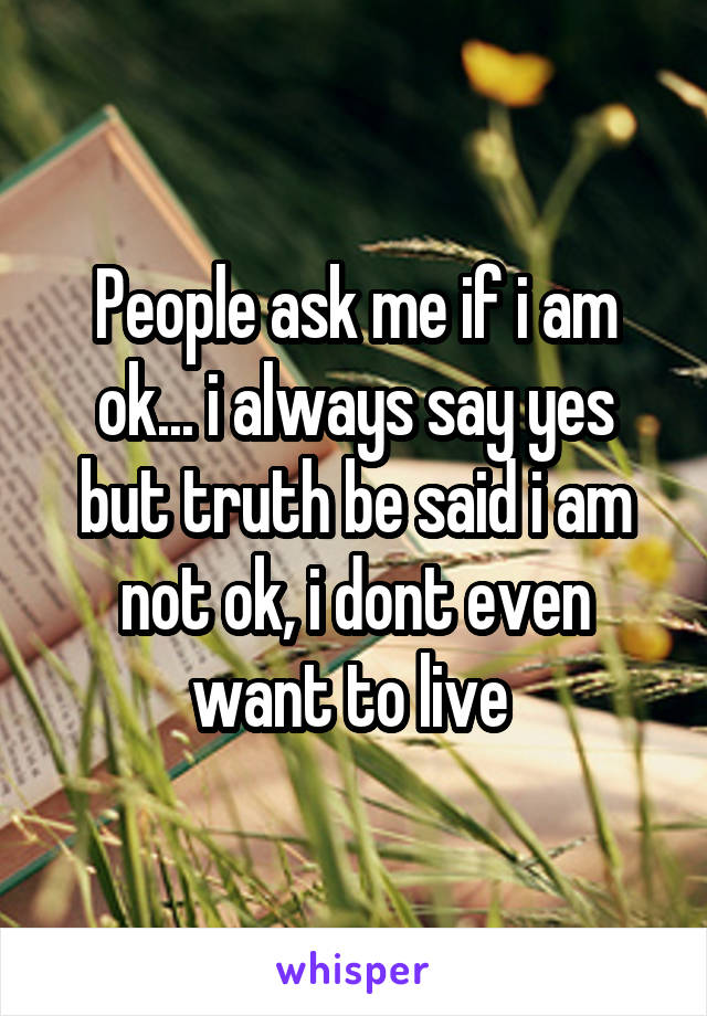 People ask me if i am ok... i always say yes but truth be said i am not ok, i dont even want to live 