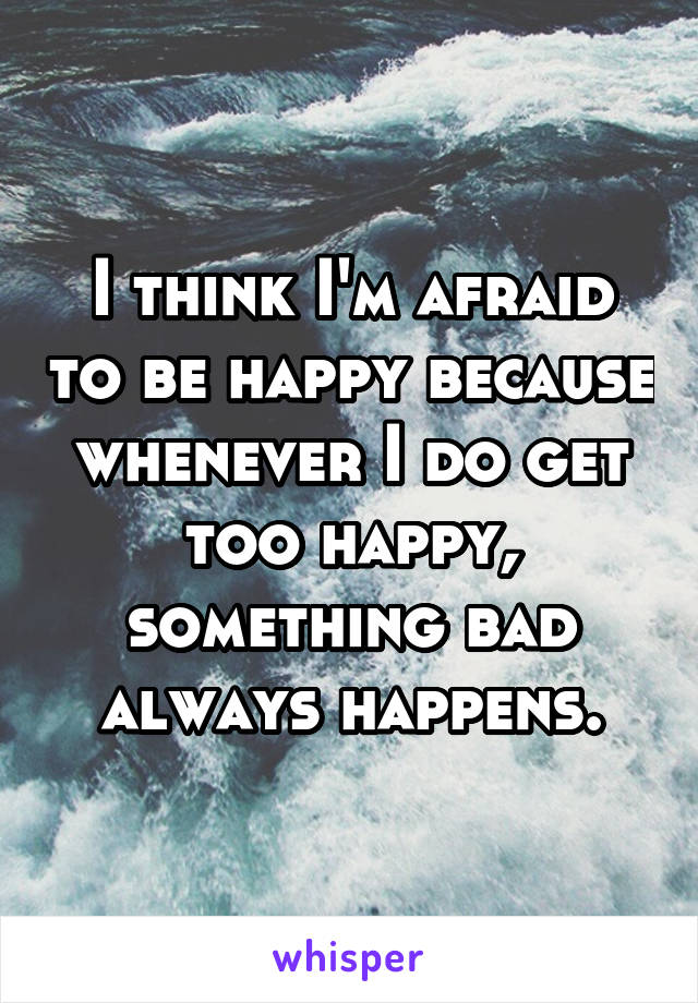 I think I'm afraid to be happy because whenever I do get too happy, something bad always happens.
