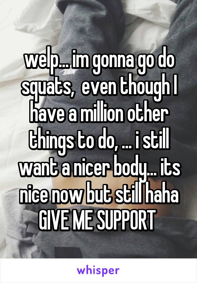 welp... im gonna go do squats,  even though I have a million other things to do, ... i still want a nicer body... its nice now but still haha
GIVE ME SUPPORT 
