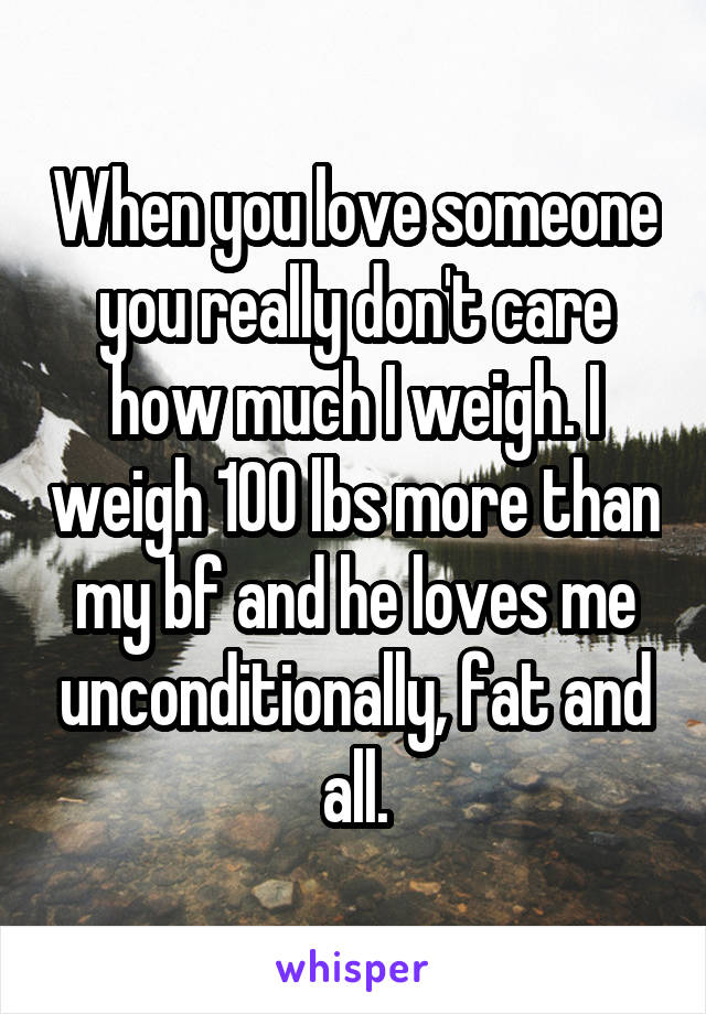 When you love someone you really don't care how much I weigh. I weigh 100 lbs more than my bf and he loves me unconditionally, fat and all.
