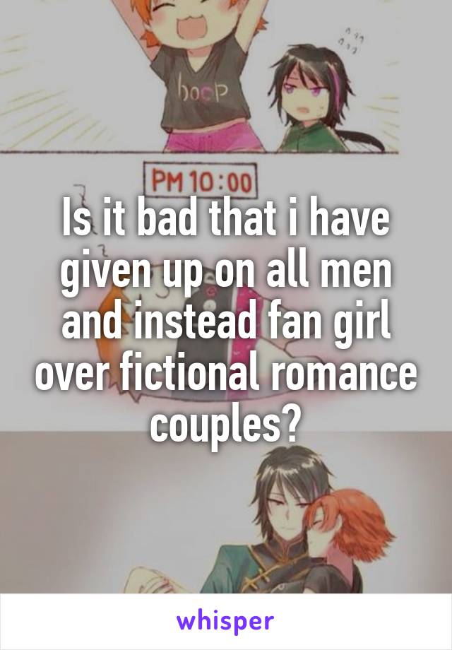 Is it bad that i have given up on all men and instead fan girl over fictional romance couples?