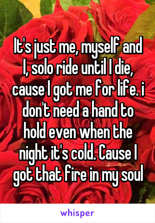 It's just me, myself and I, solo ride until I die, cause I got me for life. i don't need a hand to hold even when the night it's cold. Cause I got that fire in my soul
