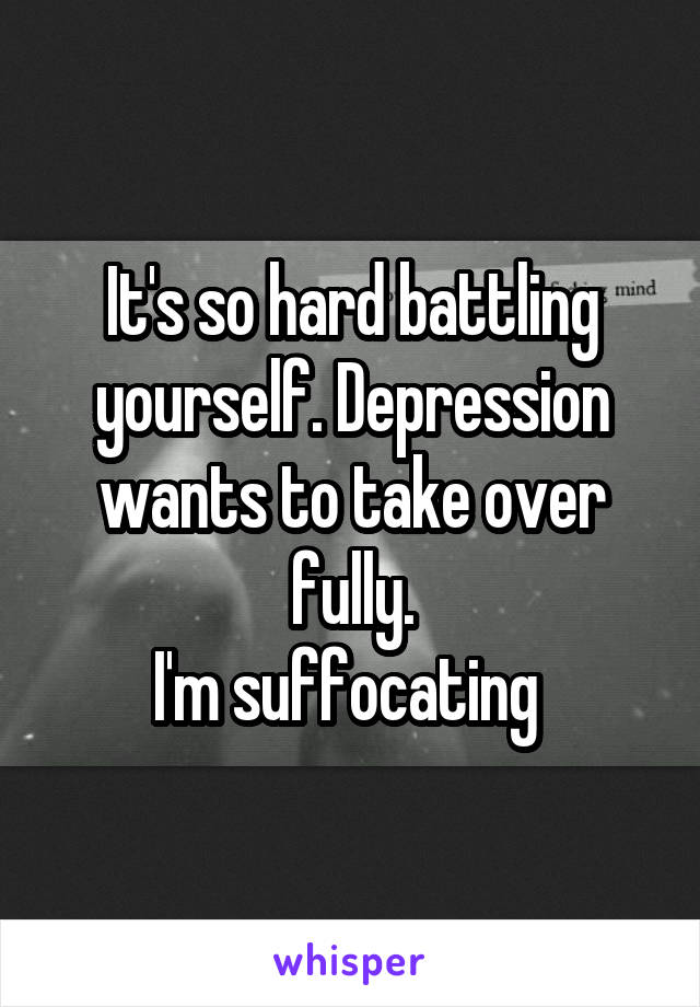 It's so hard battling yourself. Depression wants to take over fully.
I'm suffocating 