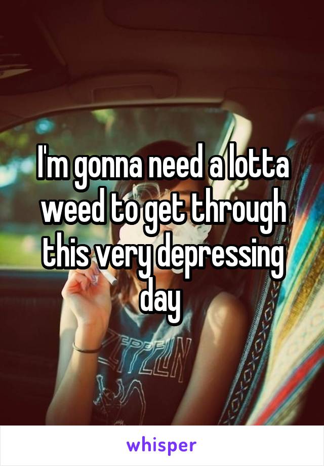 I'm gonna need a lotta weed to get through this very depressing day 