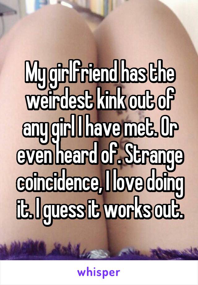 My girlfriend has the weirdest kink out of any girl I have met. Or even heard of. Strange coincidence, I love doing it. I guess it works out.