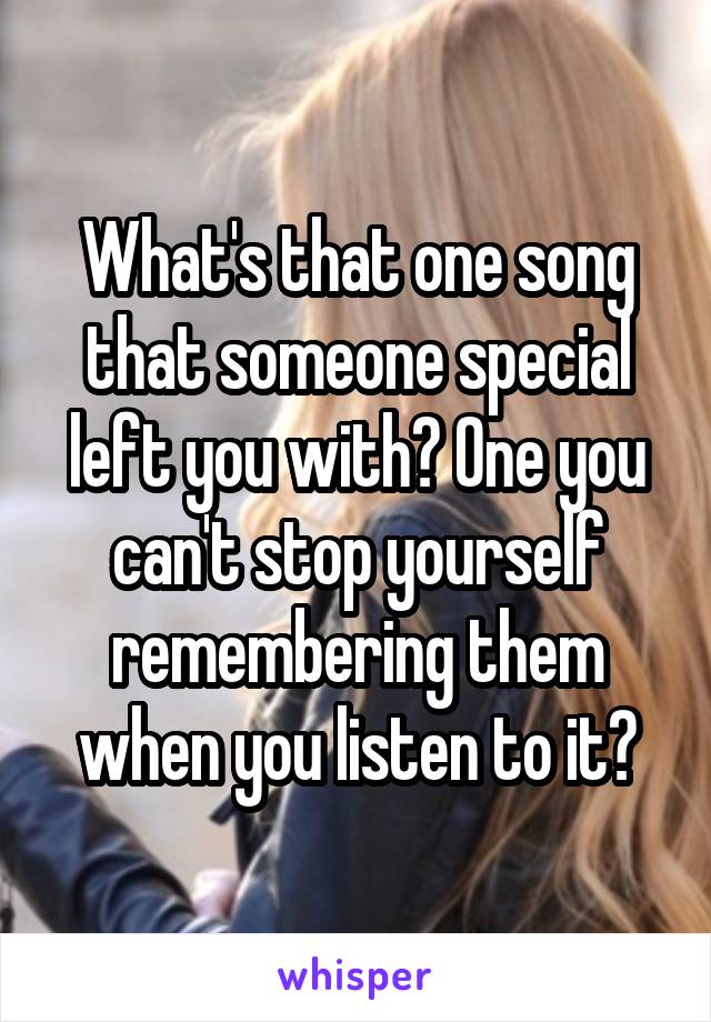 What's that one song that someone special left you with? One you can't stop yourself remembering them when you listen to it?