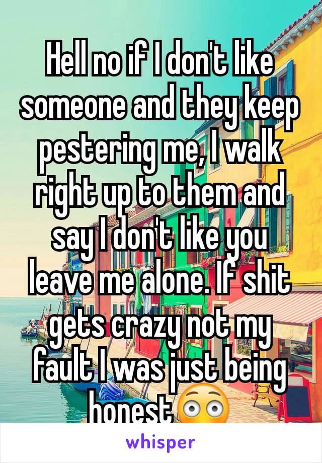 Hell no if I don't like someone and they keep pestering me, I walk right up to them and say I don't like you leave me alone. If shit gets crazy not my fault I was just being honest😳