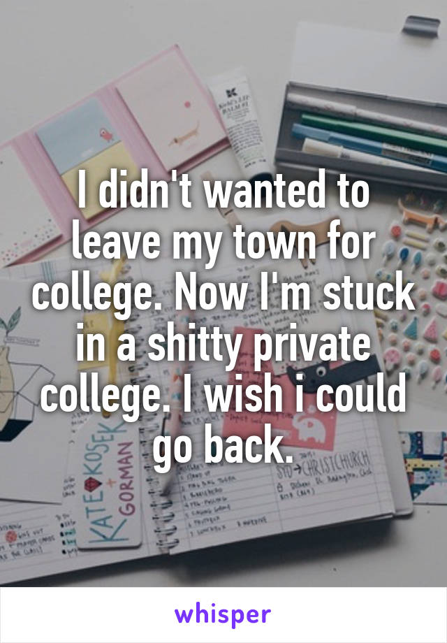 I didn't wanted to leave my town for college. Now I'm stuck in a shitty private college. I wish i could go back.