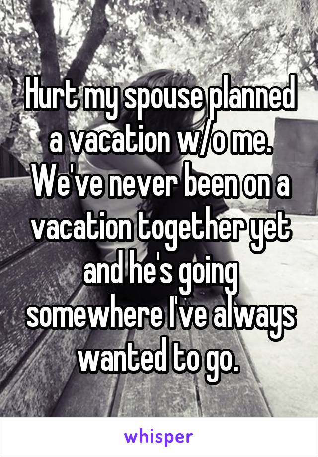 Hurt my spouse planned a vacation w/o me. We've never been on a vacation together yet and he's going somewhere I've always wanted to go. 
