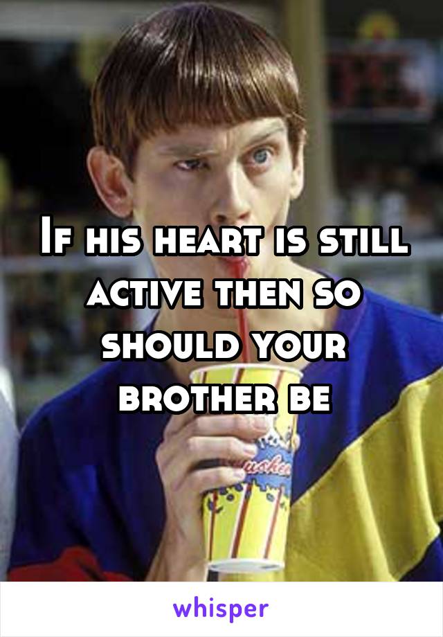 If his heart is still active then so should your brother be