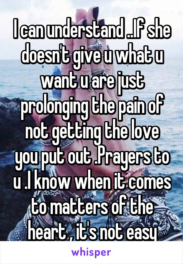 I can understand ..If she doesn't give u what u want u are just prolonging the pain of not getting the love you put out .Prayers to u .I know when it comes to matters of the heart , it's not easy