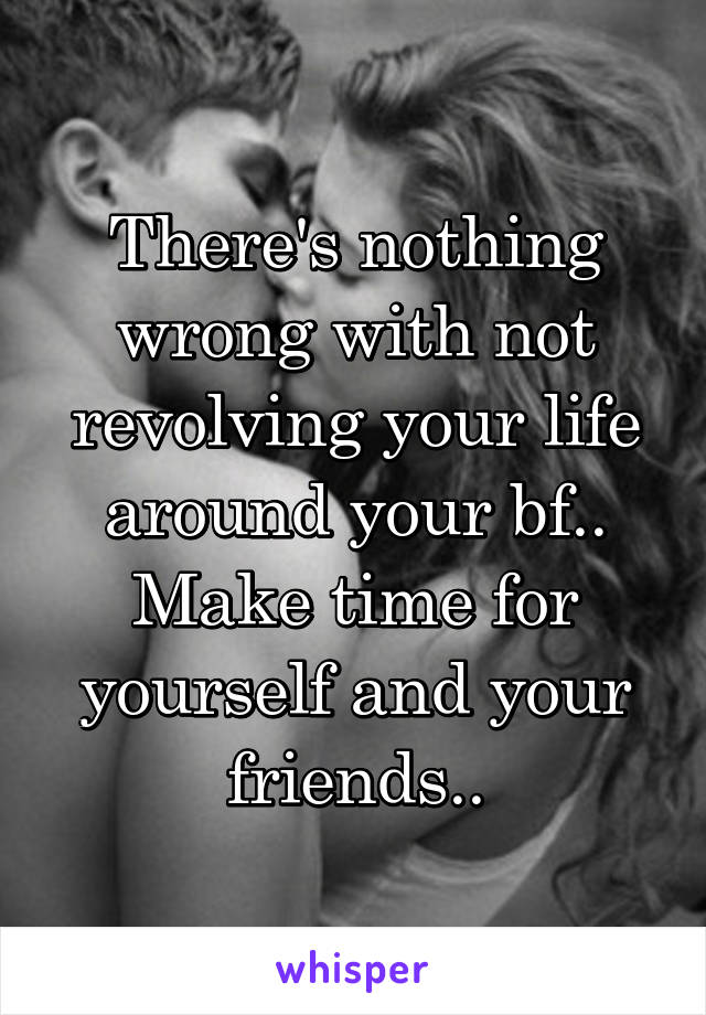 There's nothing wrong with not revolving your life around your bf.. Make time for yourself and your friends..