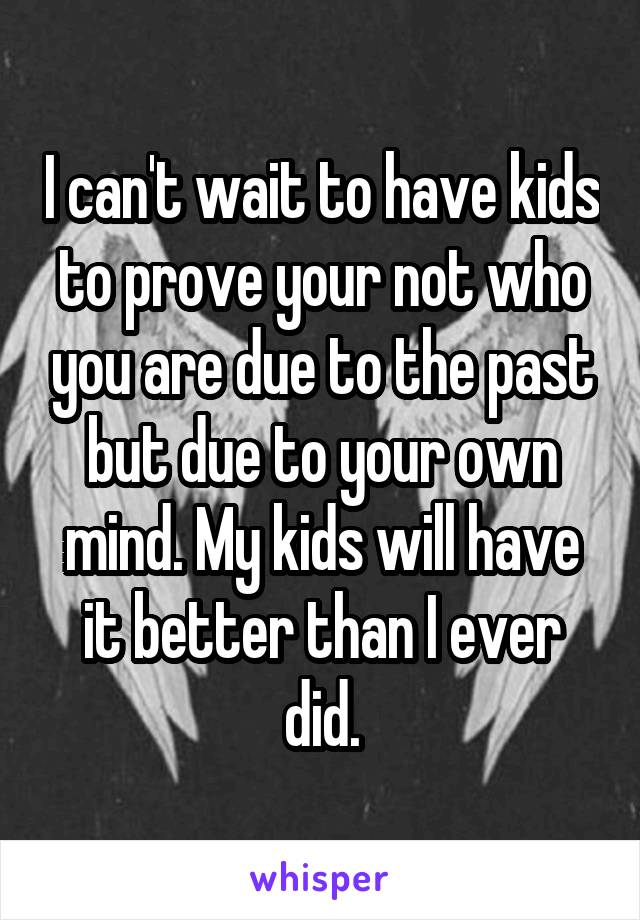 I can't wait to have kids to prove your not who you are due to the past but due to your own mind. My kids will have it better than I ever did.