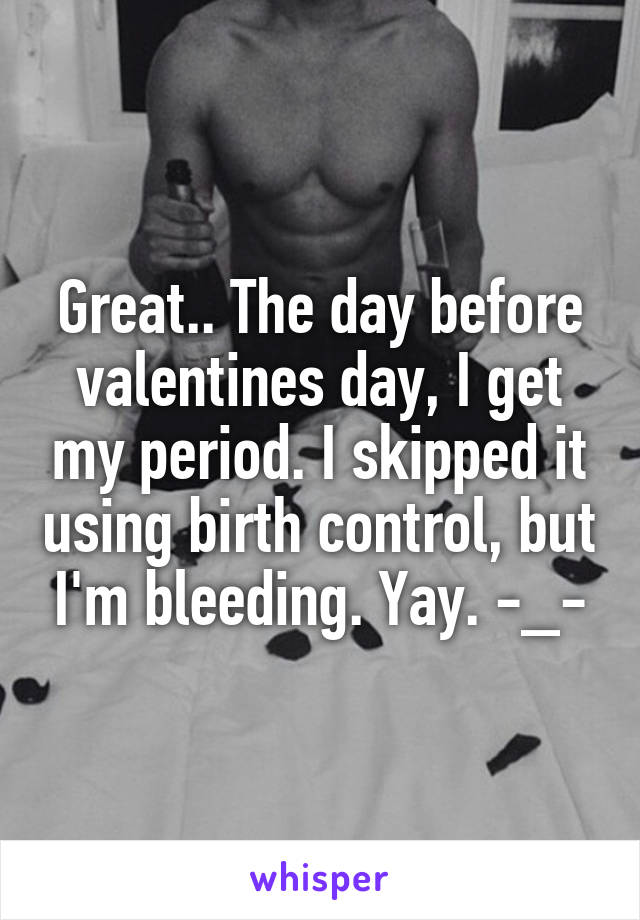 Great.. The day before valentines day, I get my period. I skipped it using birth control, but I'm bleeding. Yay. -_-