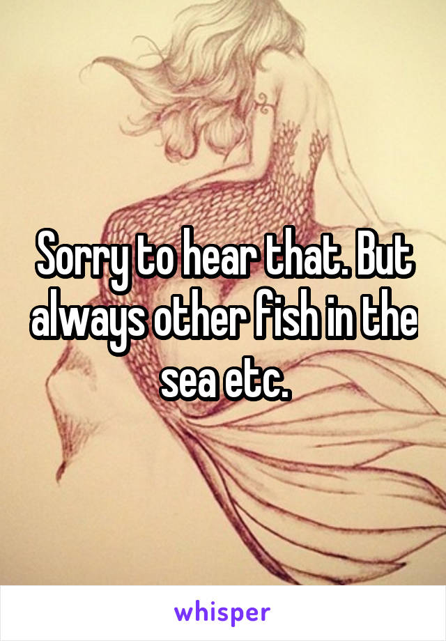 Sorry to hear that. But always other fish in the sea etc.