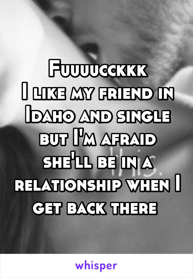 Fuuuucckkk
I like my friend in Idaho and single but I'm afraid she'll be in a relationship when I get back there 