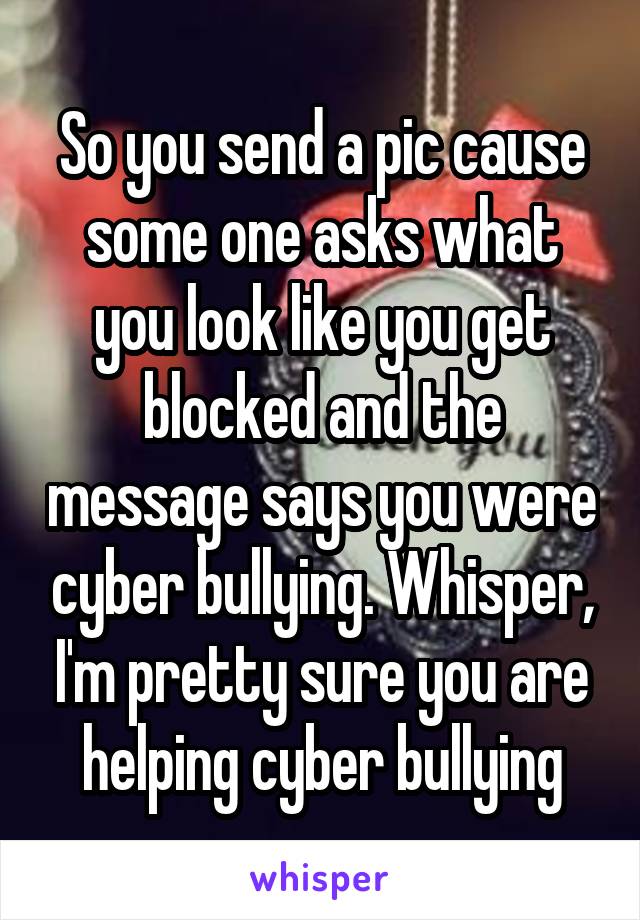 So you send a pic cause some one asks what you look like you get blocked and the message says you were cyber bullying. Whisper, I'm pretty sure you are helping cyber bullying