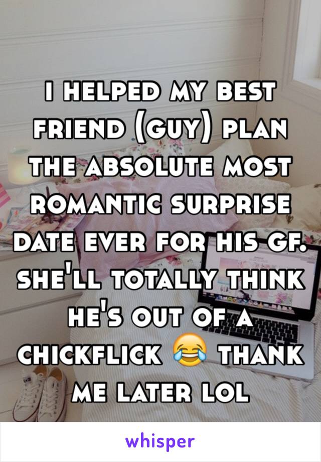 i helped my best friend (guy) plan the absolute most romantic surprise date ever for his gf.  she'll totally think he's out of a chickflick 😂 thank me later lol