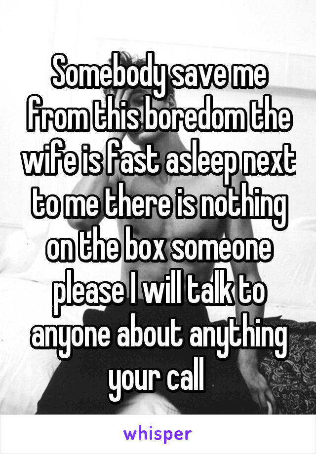 Somebody save me from this boredom the wife is fast asleep next to me there is nothing on the box someone please I will talk to anyone about anything your call 