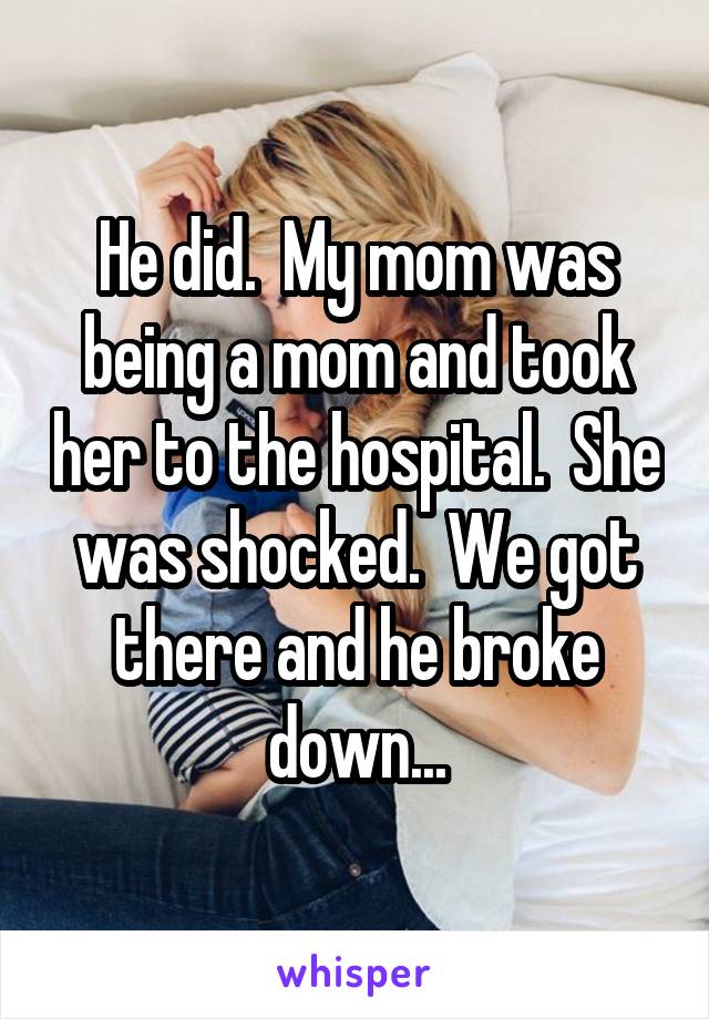 He did.  My mom was being a mom and took her to the hospital.  She was shocked.  We got there and he broke down...