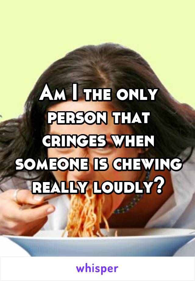 Am I the only person that cringes when someone is chewing really loudly?