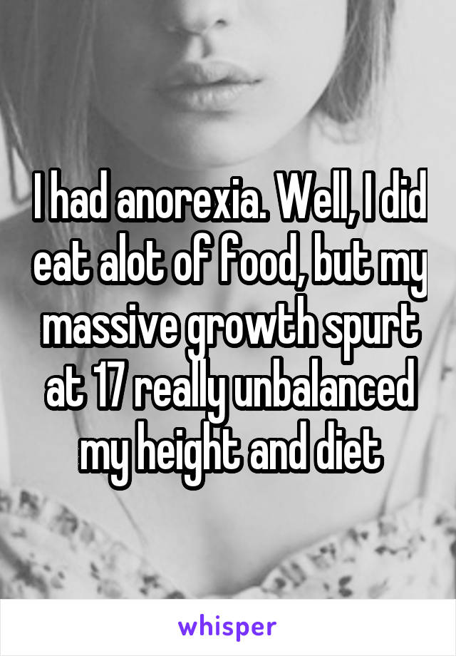 I had anorexia. Well, I did eat alot of food, but my massive growth spurt at 17 really unbalanced my height and diet