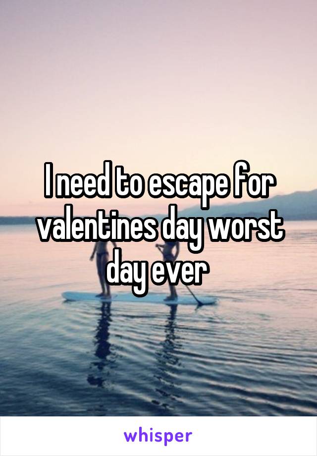 I need to escape for valentines day worst day ever 