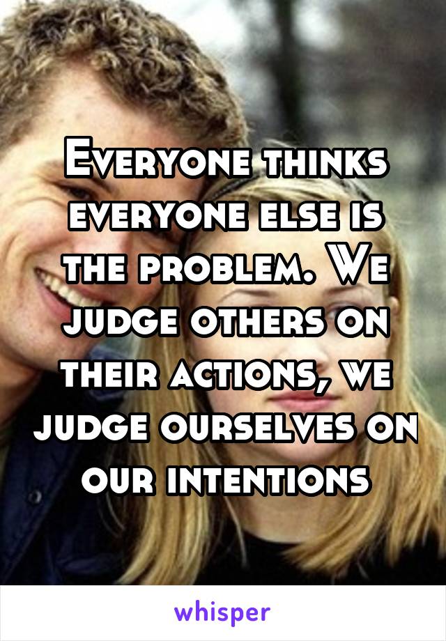Everyone thinks everyone else is the problem. We judge others on their actions, we judge ourselves on our intentions