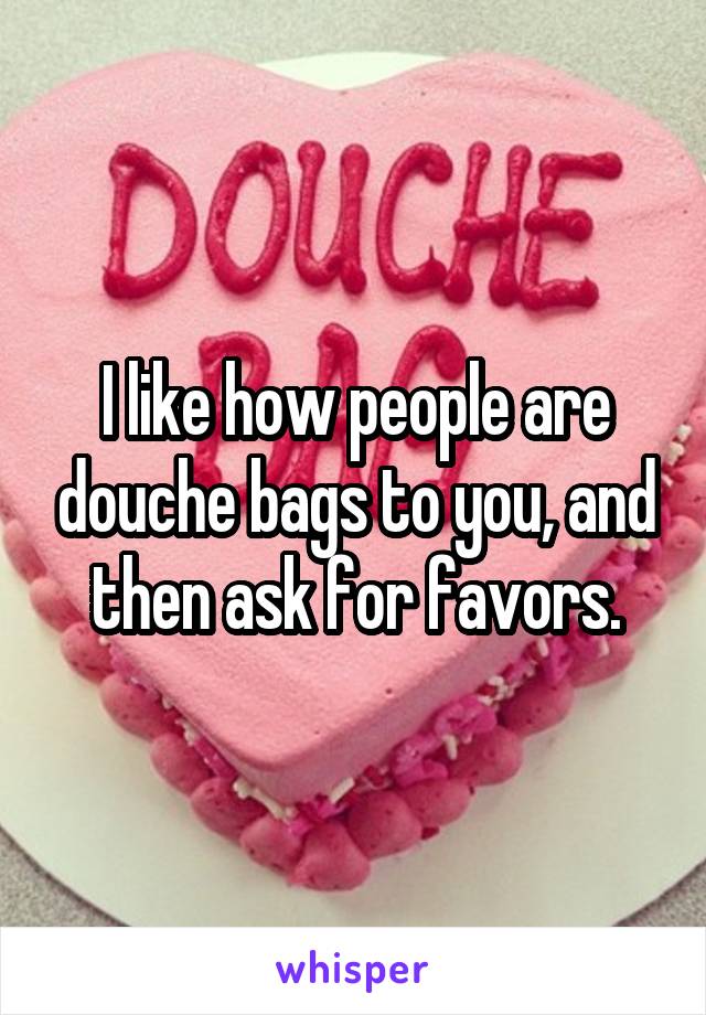 I like how people are douche bags to you, and then ask for favors.
