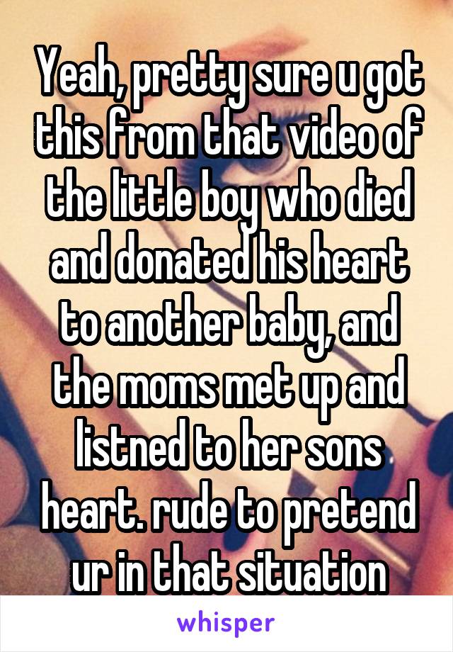 Yeah, pretty sure u got this from that video of the little boy who died and donated his heart to another baby, and the moms met up and listned to her sons heart. rude to pretend ur in that situation