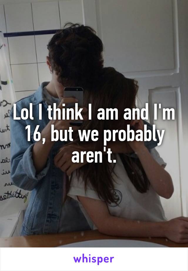 Lol I think I am and I'm 16, but we probably aren't.