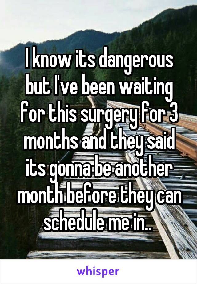 I know its dangerous but I've been waiting for this surgery for 3 months and they said its gonna be another month before they can schedule me in.. 